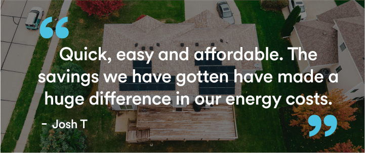 Text over an aerial photo of a house with solar on the roof reads "Quick, easy and affordable. The savings we have gotten have made a huge difference in our energy costs.” - Josh T"