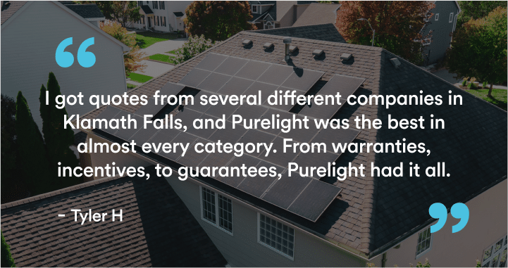 Over an aerial view of a home with solar on the roof, we see the word "I got quotes from several different companies in Klamath Falls, and Purelight was the best in almost every category. From warranties, incentives, to guarantees, Purelight had it all." - Tyler H