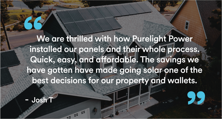 Over an aerial view of a home with solar on the roof, we see the words "We are thrilled with how Purelight Power installed our panels and their whole process. Quick, easy, and affordable. The savings we have gotten have made going solar one of the best decisions for our property and wallets." - Josh T